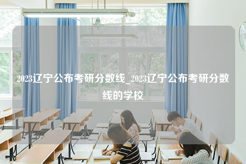 2023辽宁公布考研分数线_2023辽宁公布考研分数线的学校