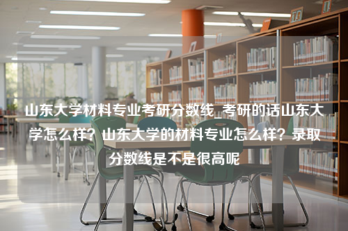 山东大学材料专业考研分数线_考研的话山东大学怎么样？山东大学的材料专业怎么样？录取分数线是不是很高呢