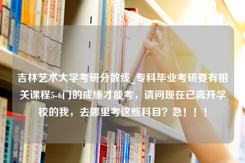 吉林艺术大学考研分数线_专科毕业考研要有相关课程5-6门的成绩才能考，请问现在已离开学校的我，去哪里考这些科目？急！！！