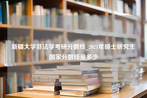 新疆大学非法学考研分数线_2021年硕士研究生国家分数线是多少