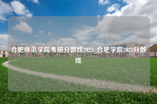 合肥师范学院考研分数线2023_合肥学院2023分数线