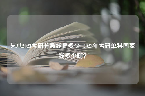 艺术2023考研分数线是多少_2023年考研单科国家线多少啊？