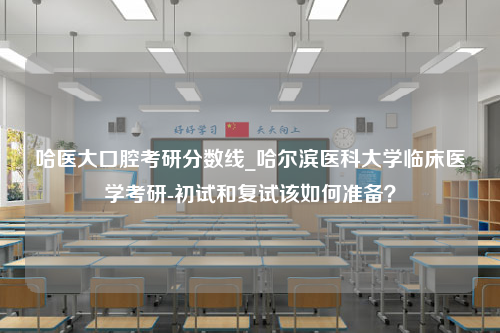 哈医大口腔考研分数线_哈尔滨医科大学临床医学考研-初试和复试该如何准备？