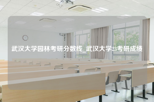 武汉大学园林考研分数线_武汉大学23考研成绩