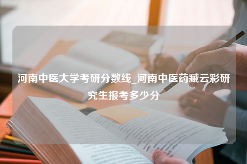 河南中医大学考研分数线_河南中医药臧云彩研究生报考多少分