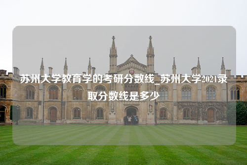 苏州大学教育学的考研分数线_苏州大学2021录取分数线是多少