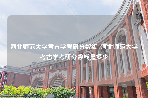 河北师范大学考古学考研分数线_河北师范大学考古学考研分数线是多少