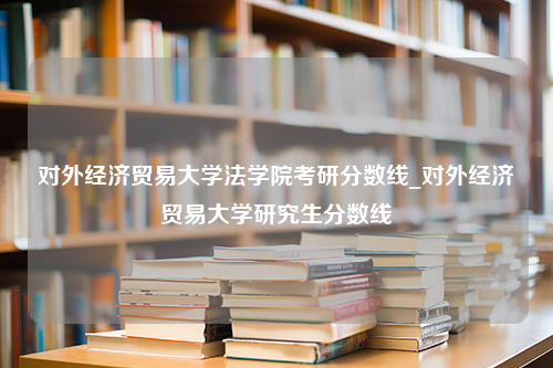 对外经济贸易大学法学院考研分数线_对外经济贸易大学研究生分数线