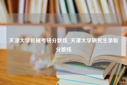 天津大学机械考研分数线_天津大学研究生录取分数线