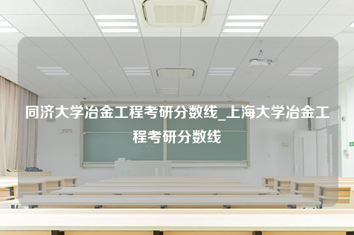 同济大学冶金工程考研分数线_上海大学冶金工程考研分数线