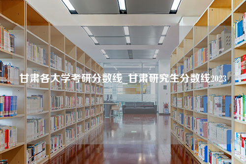 甘肃各大学考研分数线_甘肃研究生分数线2023