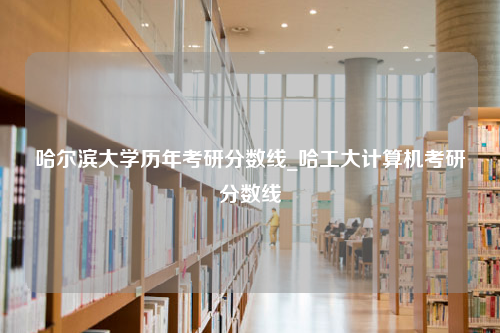 哈尔滨大学历年考研分数线_哈工大计算机考研分数线