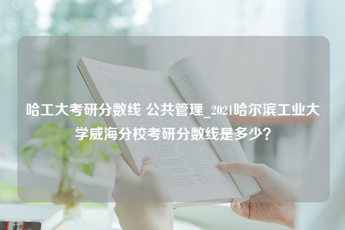 哈工大考研分数线 公共管理_2021哈尔滨工业大学威海分校考研分数线是多少？