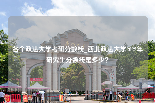 各个政法大学考研分数线_西北政法大学2022年研究生分数线是多少？