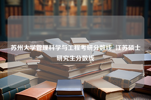 苏州大学管理科学与工程考研分数线_江苏硕士研究生分数线