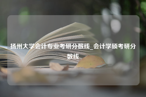 扬州大学会计专业考研分数线_会计学硕考研分数线