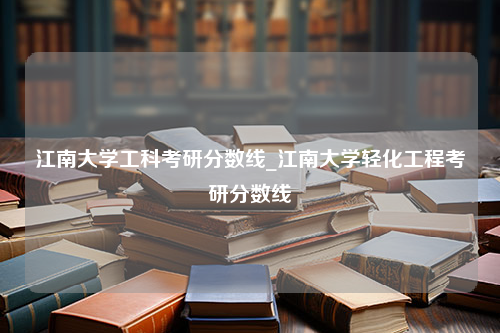 江南大学工科考研分数线_江南大学轻化工程考研分数线