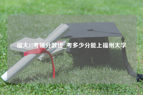 福大17考研分数线_考多少分能上福州大学