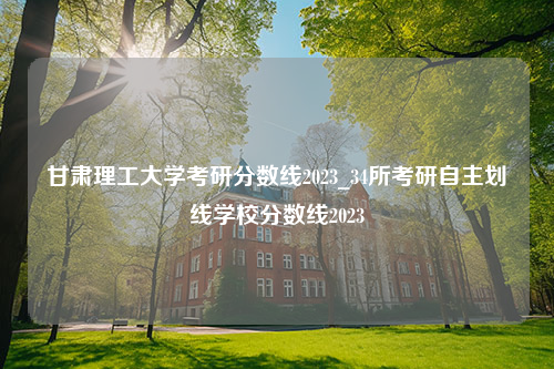 甘肃理工大学考研分数线2023_34所考研自主划线学校分数线2023