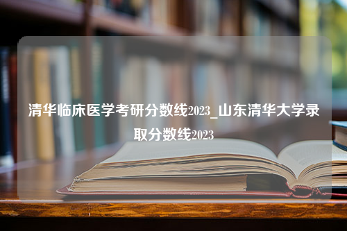 清华临床医学考研分数线2023_山东清华大学录取分数线2023