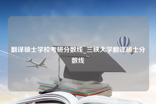 翻译硕士学校考研分数线_三峡大学翻译硕士分数线