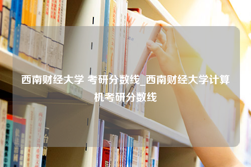 西南财经大学 考研分数线_西南财经大学计算机考研分数线