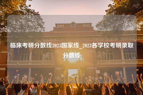 临床考研分数线2023国家线_2023各学校考研录取分数线