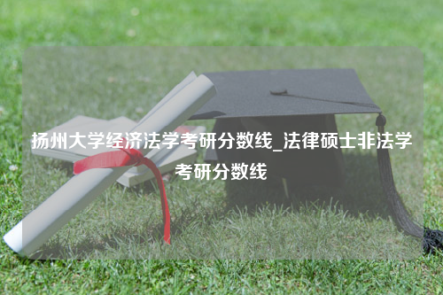 扬州大学经济法学考研分数线_法律硕士非法学考研分数线