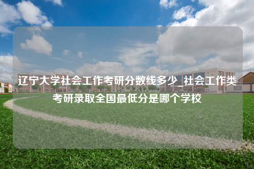 辽宁大学社会工作考研分数线多少_社会工作类考研录取全国最低分是哪个学校