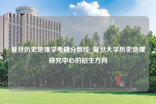 复旦历史地理学考研分数线_复旦大学历史地理研究中心的招生方向