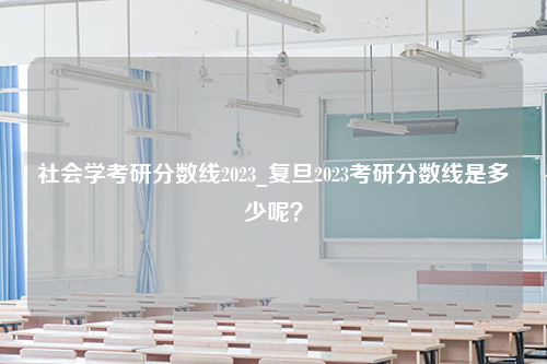 社会学考研分数线2023_复旦2023考研分数线是多少呢？