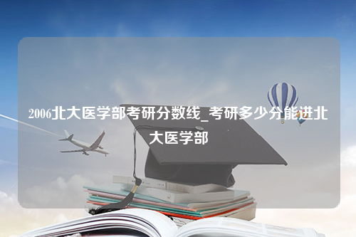 2006北大医学部考研分数线_考研多少分能进北大医学部