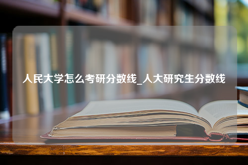 人民大学怎么考研分数线_人大研究生分数线