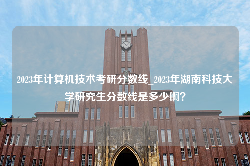 2023年计算机技术考研分数线_2023年湖南科技大学研究生分数线是多少啊？