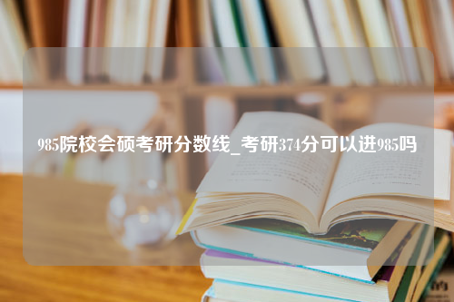 985院校会硕考研分数线_考研374分可以进985吗