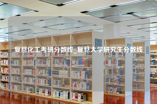 复旦化工考研分数线_复旦大学研究生分数线