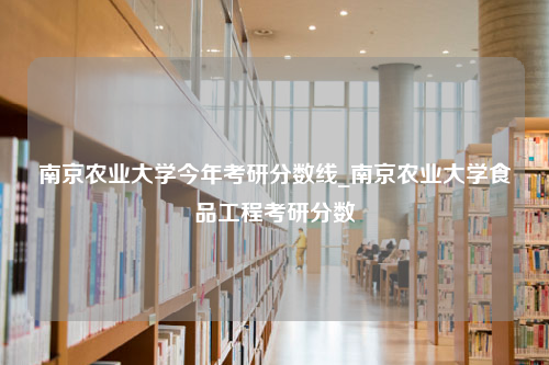 南京农业大学今年考研分数线_南京农业大学食品工程考研分数