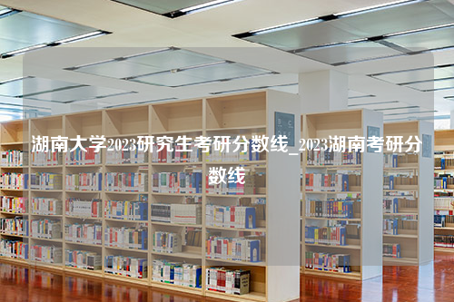 湖南大学2023研究生考研分数线_2023湖南考研分数线