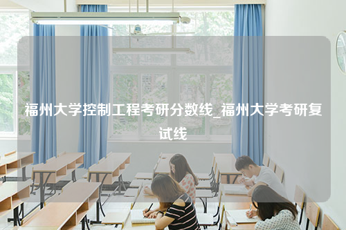 福州大学控制工程考研分数线_福州大学考研复试线