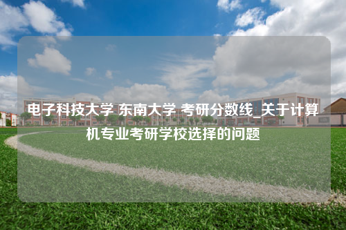 电子科技大学 东南大学 考研分数线_关于计算机专业考研学校选择的问题