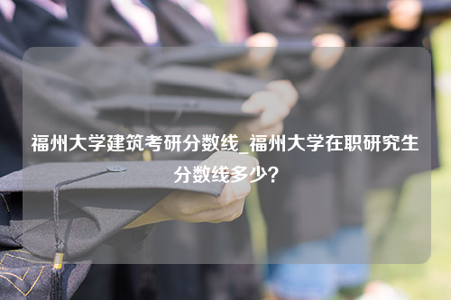 福州大学建筑考研分数线_福州大学在职研究生分数线多少？