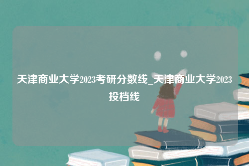 天津商业大学2023考研分数线_天津商业大学2023投档线