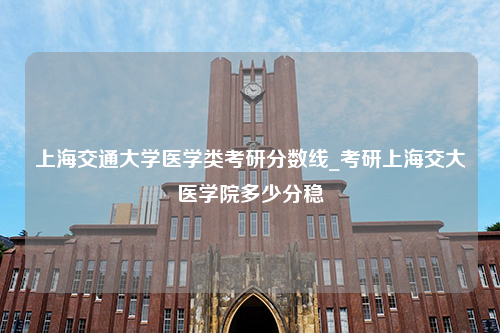 上海交通大学医学类考研分数线_考研上海交大医学院多少分稳