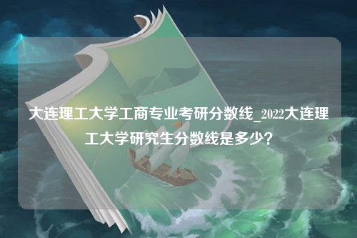 大连理工大学工商专业考研分数线_2022大连理工大学研究生分数线是多少？