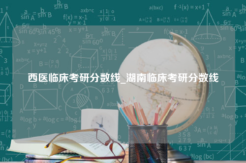 西医临床考研分数线_湖南临床考研分数线