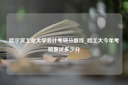 哈尔滨工业大学会计考研分数线_哈工大今年考研复试多少分