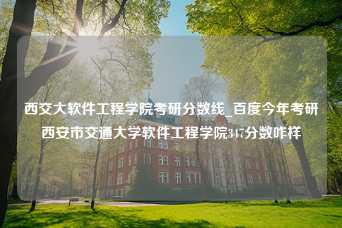 西交大软件工程学院考研分数线_百度今年考研西安市交通大学软件工程学院347分数咋样