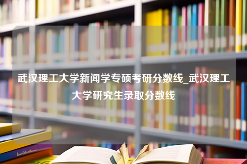 武汉理工大学新闻学专硕考研分数线_武汉理工大学研究生录取分数线