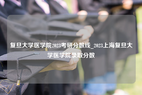 复旦大学医学院2023考研分数线_2023上海复旦大学医学院录取分数