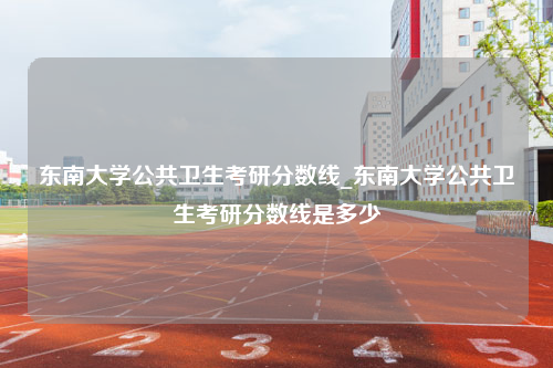 东南大学公共卫生考研分数线_东南大学公共卫生考研分数线是多少